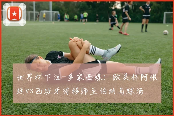 世界杯下注-多家西媒：欧美杯阿根廷vs西班牙将移师至伯纳乌球场