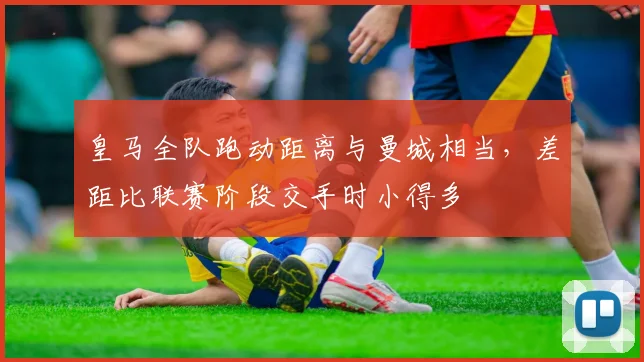 皇马全队跑动距离与曼城相当，差距比联赛阶段交手时小得多
